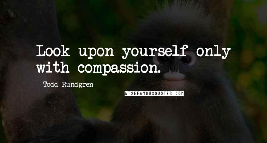 Todd Rundgren Quotes: Look upon yourself only with compassion.