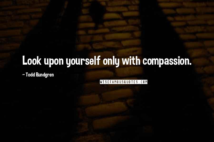 Todd Rundgren Quotes: Look upon yourself only with compassion.