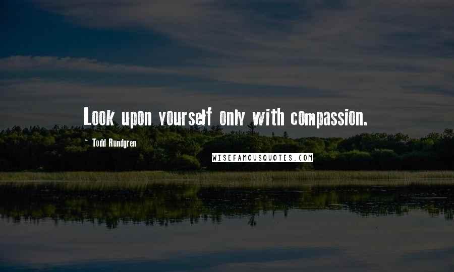 Todd Rundgren Quotes: Look upon yourself only with compassion.