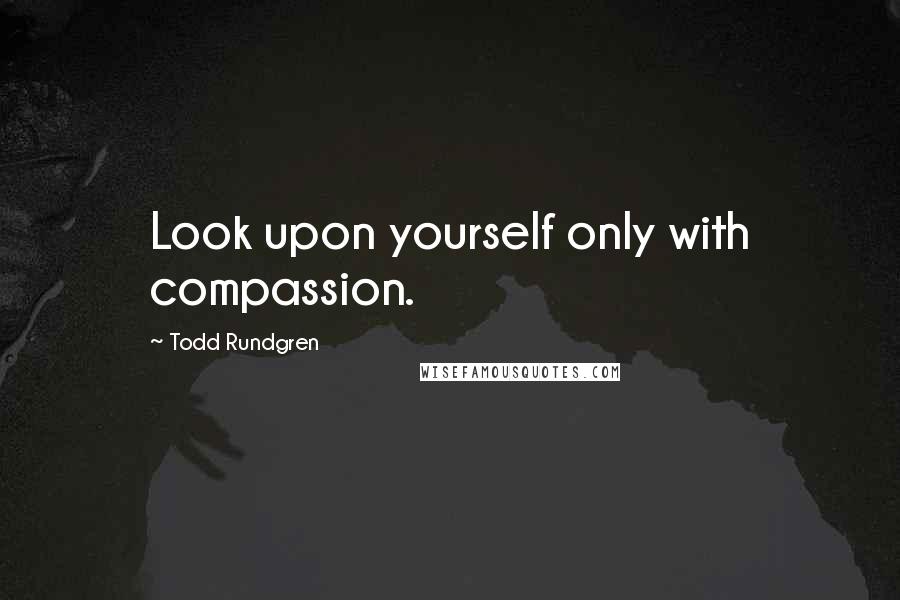 Todd Rundgren Quotes: Look upon yourself only with compassion.