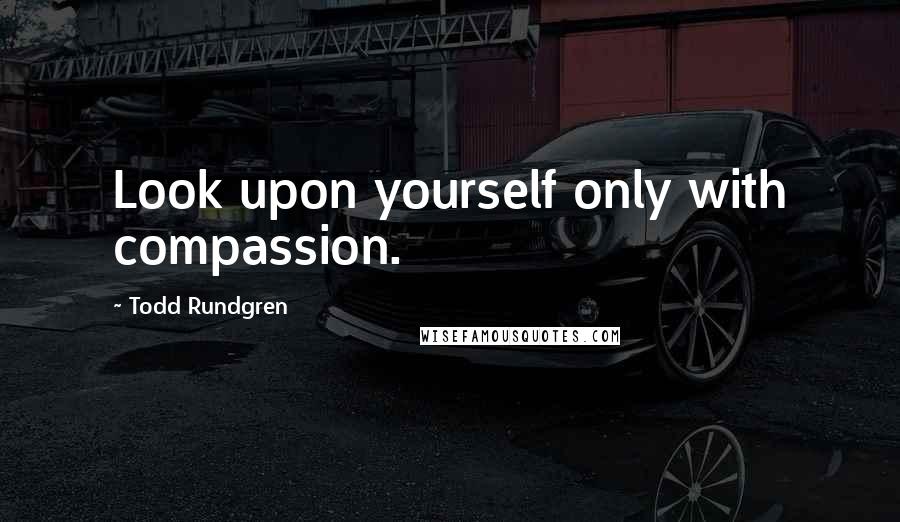 Todd Rundgren Quotes: Look upon yourself only with compassion.