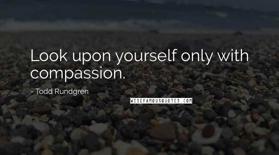 Todd Rundgren Quotes: Look upon yourself only with compassion.