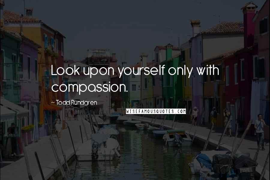 Todd Rundgren Quotes: Look upon yourself only with compassion.