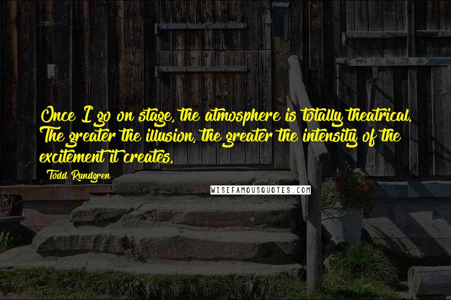 Todd Rundgren Quotes: Once I go on stage, the atmosphere is totally theatrical. The greater the illusion, the greater the intensity of the excitement it creates.