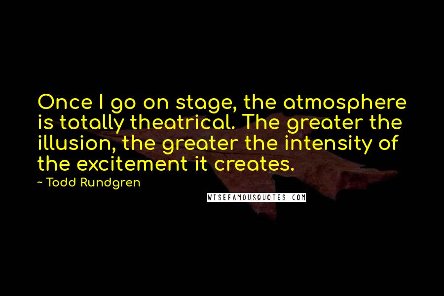 Todd Rundgren Quotes: Once I go on stage, the atmosphere is totally theatrical. The greater the illusion, the greater the intensity of the excitement it creates.