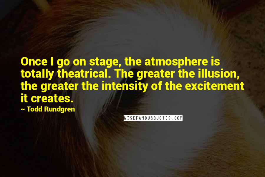 Todd Rundgren Quotes: Once I go on stage, the atmosphere is totally theatrical. The greater the illusion, the greater the intensity of the excitement it creates.