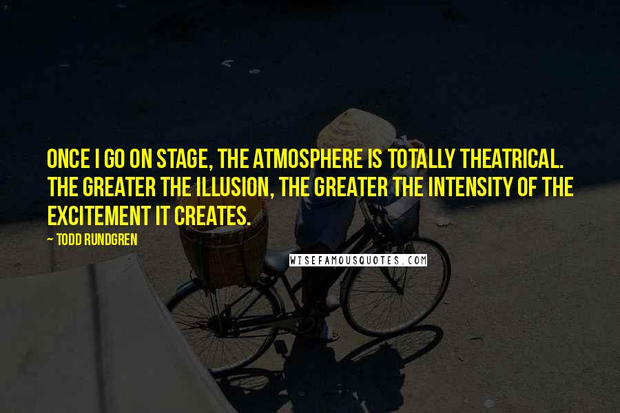 Todd Rundgren Quotes: Once I go on stage, the atmosphere is totally theatrical. The greater the illusion, the greater the intensity of the excitement it creates.