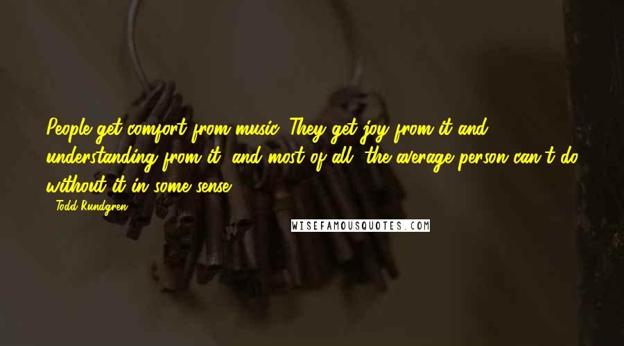 Todd Rundgren Quotes: People get comfort from music. They get joy from it and understanding from it, and most of all, the average person can't do without it in some sense.