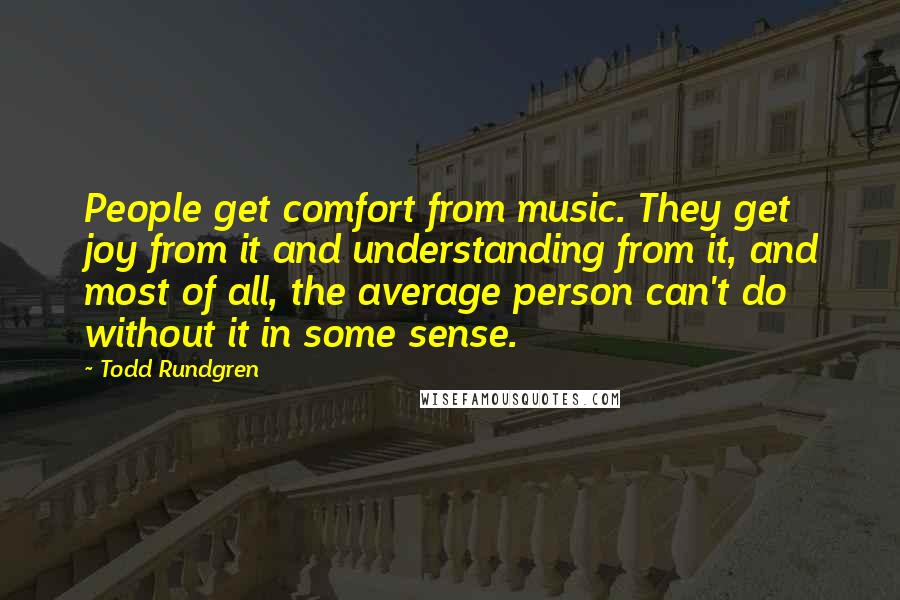 Todd Rundgren Quotes: People get comfort from music. They get joy from it and understanding from it, and most of all, the average person can't do without it in some sense.