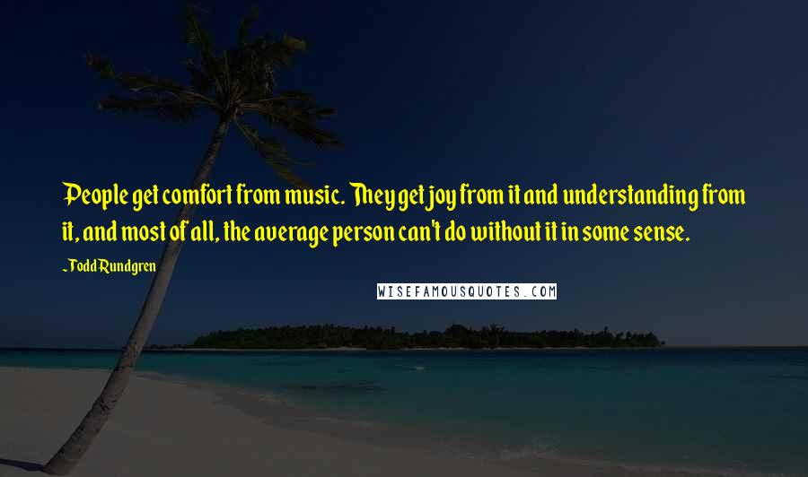 Todd Rundgren Quotes: People get comfort from music. They get joy from it and understanding from it, and most of all, the average person can't do without it in some sense.