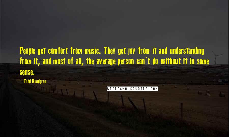 Todd Rundgren Quotes: People get comfort from music. They get joy from it and understanding from it, and most of all, the average person can't do without it in some sense.