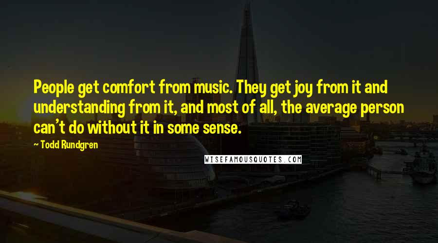 Todd Rundgren Quotes: People get comfort from music. They get joy from it and understanding from it, and most of all, the average person can't do without it in some sense.