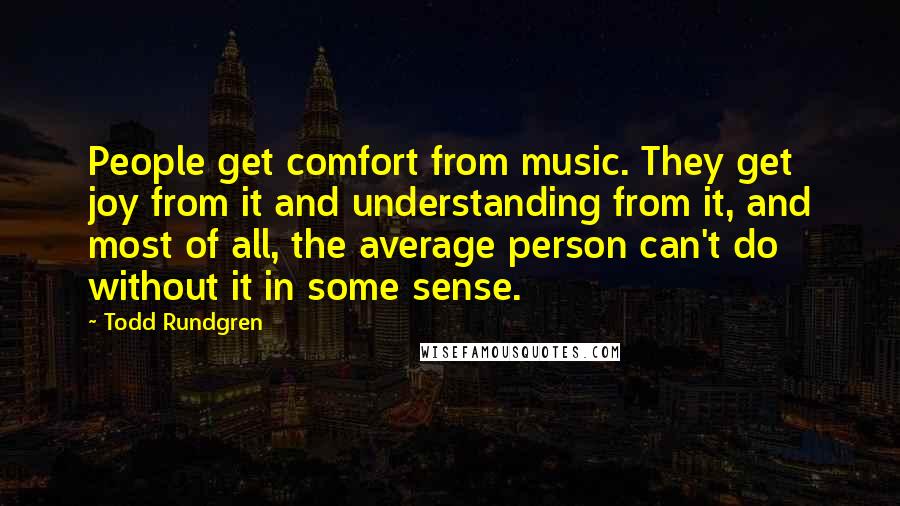 Todd Rundgren Quotes: People get comfort from music. They get joy from it and understanding from it, and most of all, the average person can't do without it in some sense.