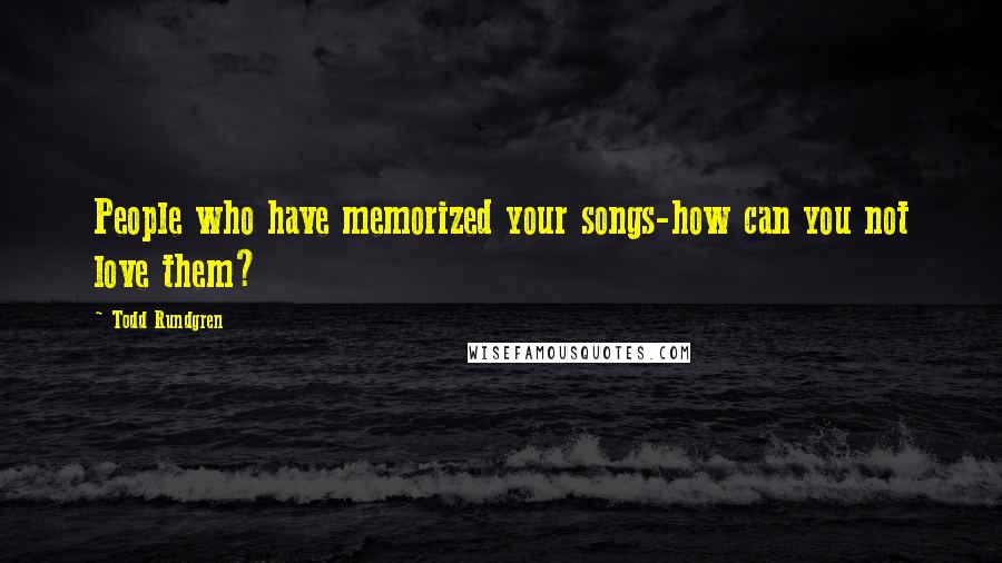 Todd Rundgren Quotes: People who have memorized your songs-how can you not love them?