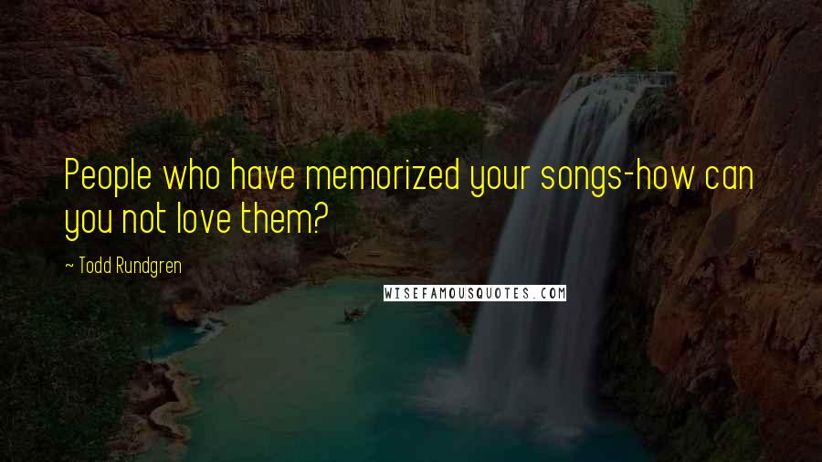 Todd Rundgren Quotes: People who have memorized your songs-how can you not love them?