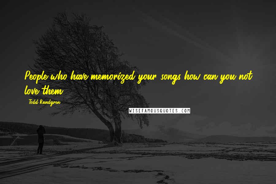 Todd Rundgren Quotes: People who have memorized your songs-how can you not love them?