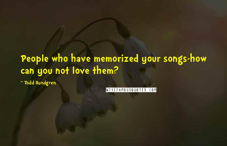 Todd Rundgren Quotes: People who have memorized your songs-how can you not love them?