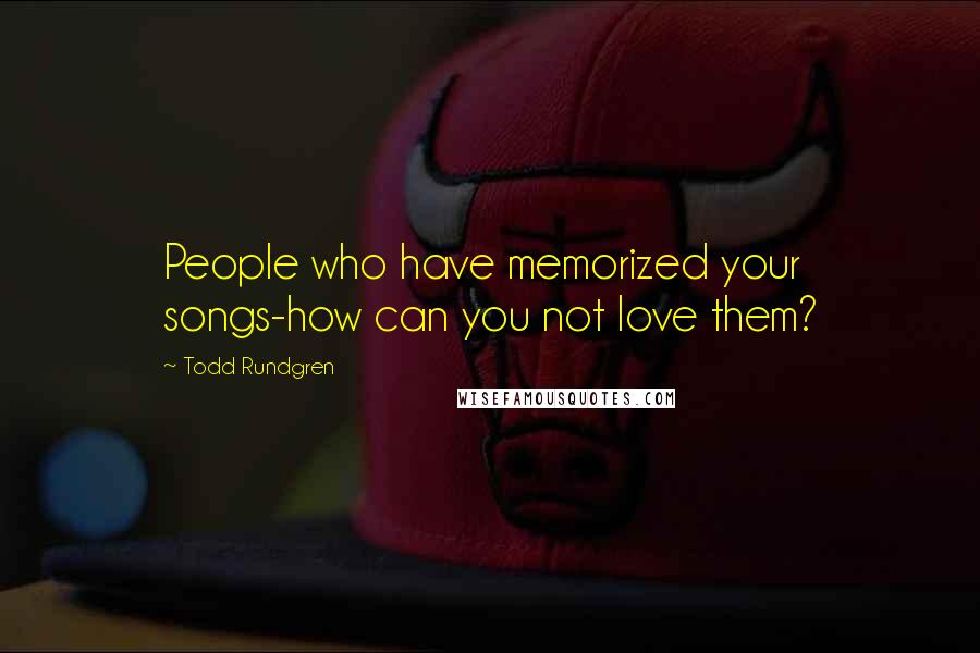 Todd Rundgren Quotes: People who have memorized your songs-how can you not love them?