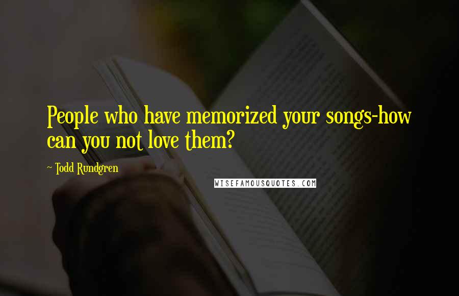 Todd Rundgren Quotes: People who have memorized your songs-how can you not love them?