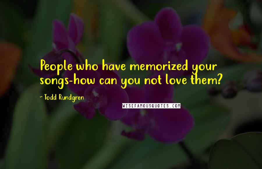 Todd Rundgren Quotes: People who have memorized your songs-how can you not love them?