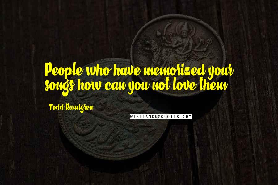 Todd Rundgren Quotes: People who have memorized your songs-how can you not love them?