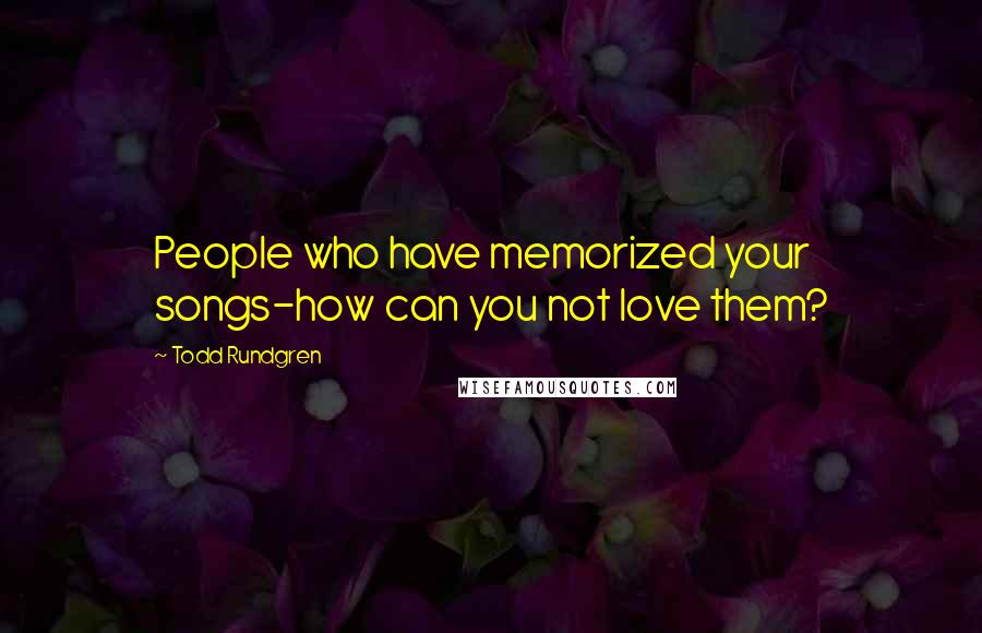 Todd Rundgren Quotes: People who have memorized your songs-how can you not love them?