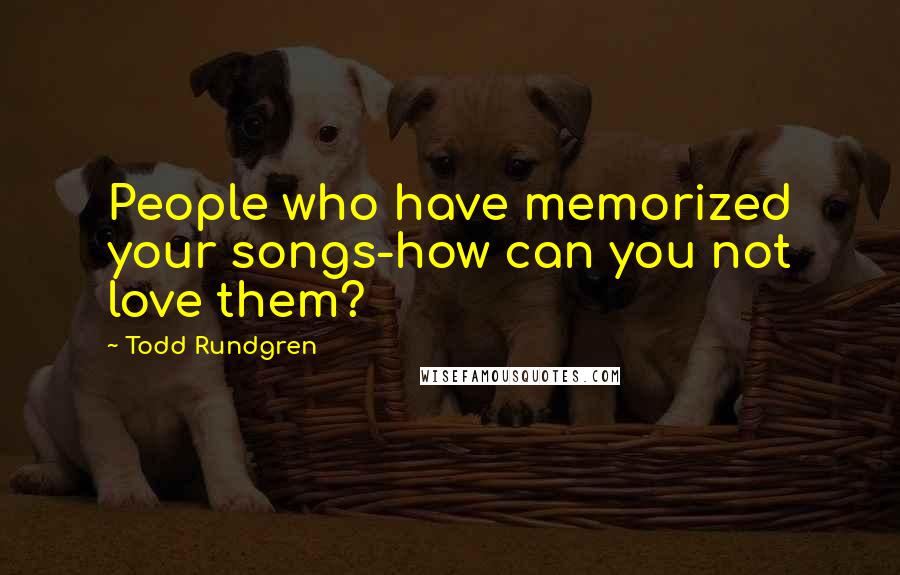 Todd Rundgren Quotes: People who have memorized your songs-how can you not love them?