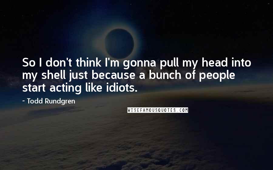 Todd Rundgren Quotes: So I don't think I'm gonna pull my head into my shell just because a bunch of people start acting like idiots.