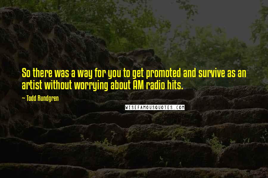 Todd Rundgren Quotes: So there was a way for you to get promoted and survive as an artist without worrying about AM radio hits.