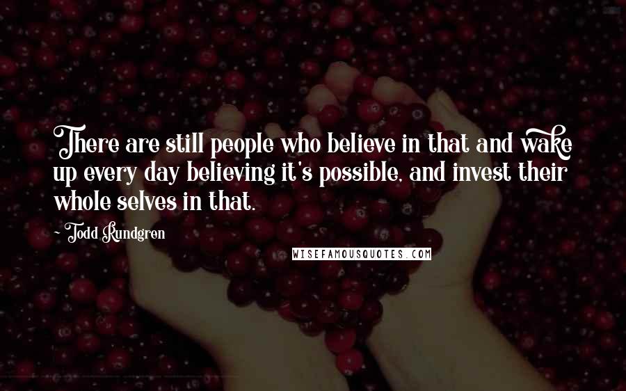 Todd Rundgren Quotes: There are still people who believe in that and wake up every day believing it's possible, and invest their whole selves in that.