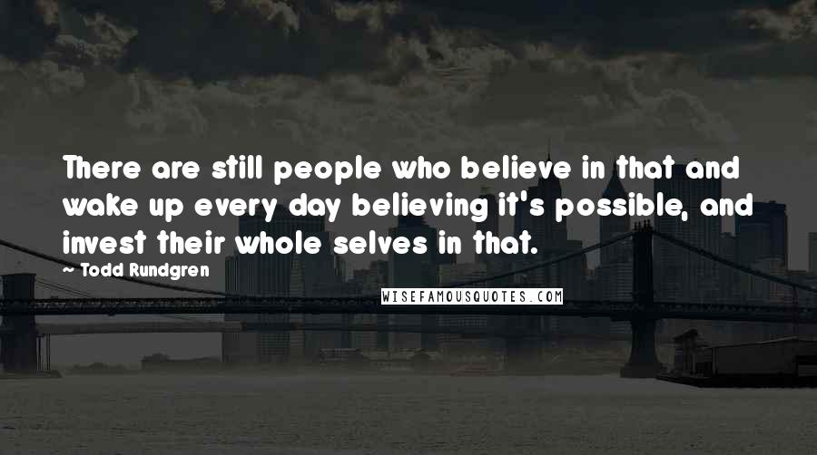 Todd Rundgren Quotes: There are still people who believe in that and wake up every day believing it's possible, and invest their whole selves in that.