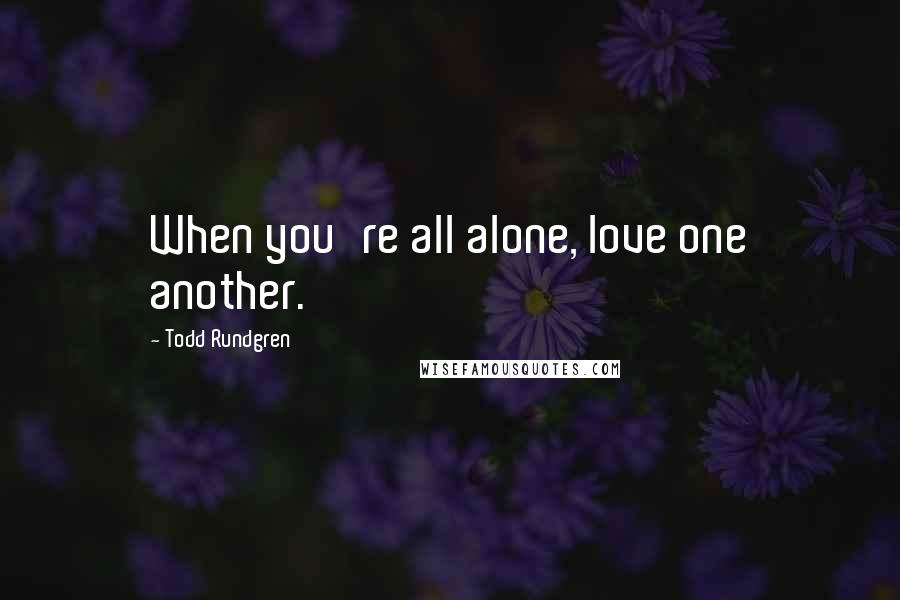 Todd Rundgren Quotes: When you're all alone, love one another.