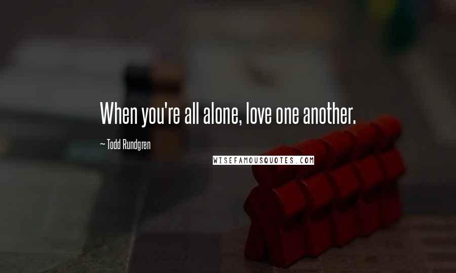 Todd Rundgren Quotes: When you're all alone, love one another.