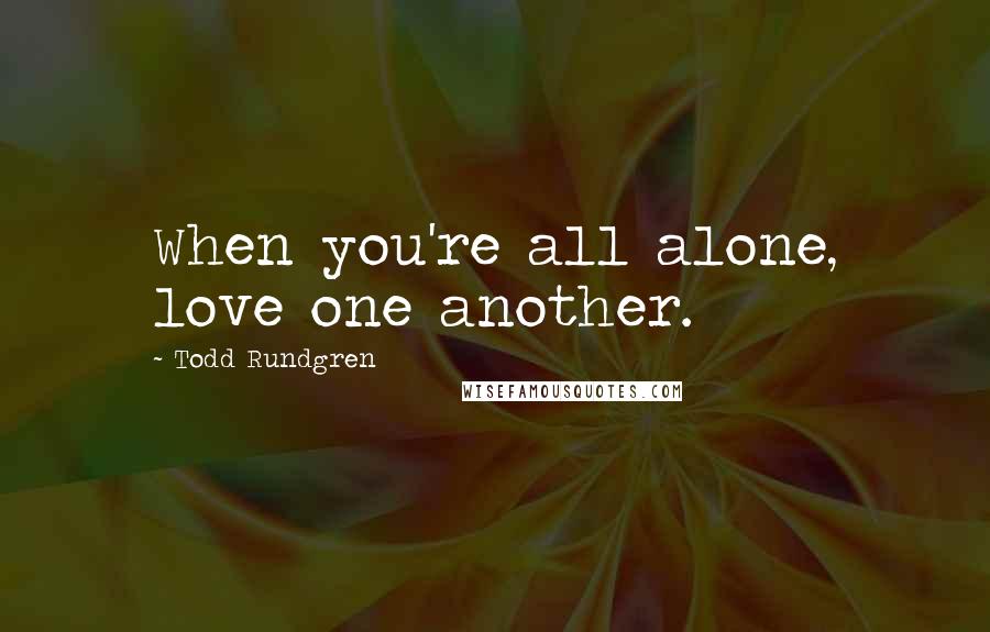 Todd Rundgren Quotes: When you're all alone, love one another.