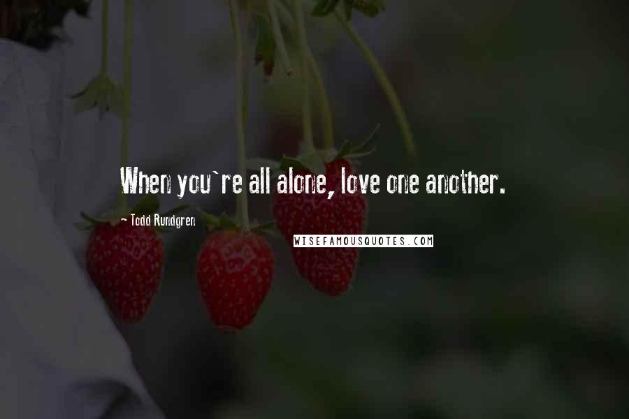 Todd Rundgren Quotes: When you're all alone, love one another.