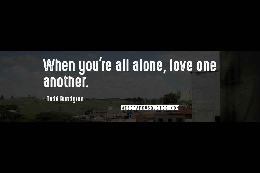 Todd Rundgren Quotes: When you're all alone, love one another.