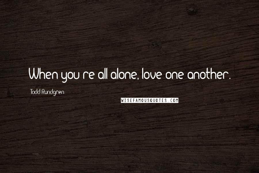 Todd Rundgren Quotes: When you're all alone, love one another.