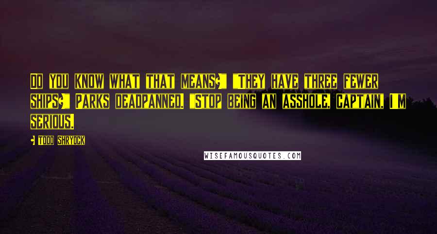 Todd Shryock Quotes: Do you know what that means?" "They have three fewer ships?" Parks deadpanned. "Stop being an asshole, captain, I'm serious.