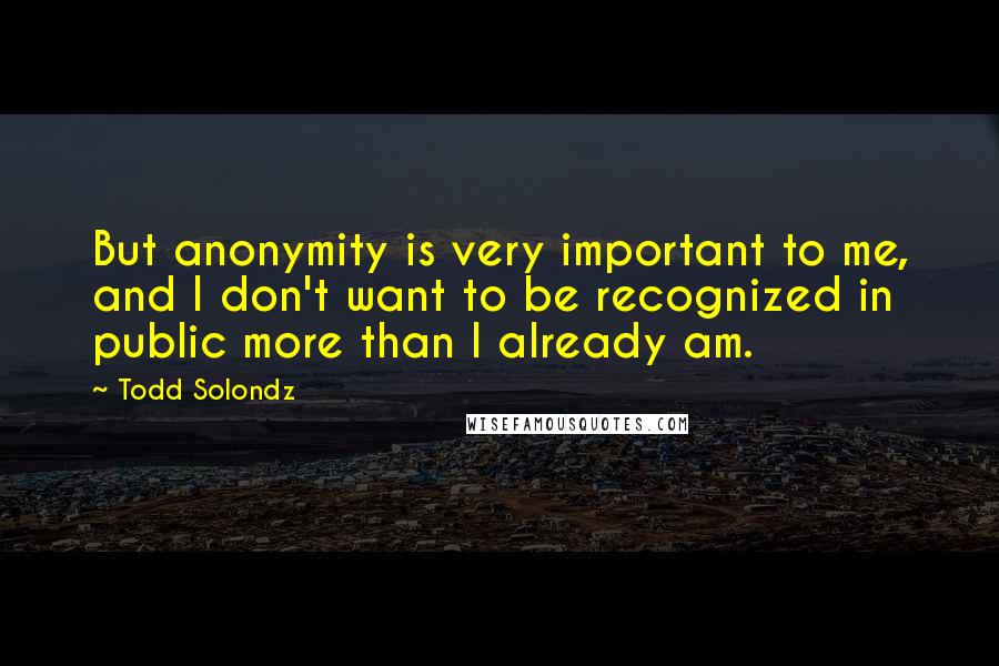 Todd Solondz Quotes: But anonymity is very important to me, and I don't want to be recognized in public more than I already am.