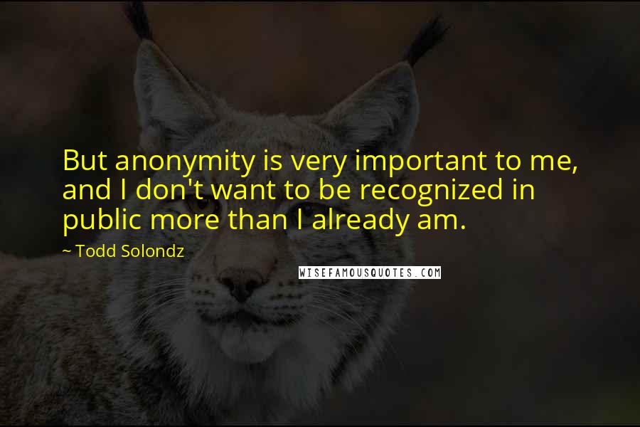 Todd Solondz Quotes: But anonymity is very important to me, and I don't want to be recognized in public more than I already am.