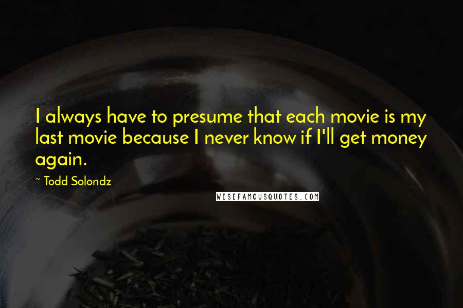 Todd Solondz Quotes: I always have to presume that each movie is my last movie because I never know if I'll get money again.