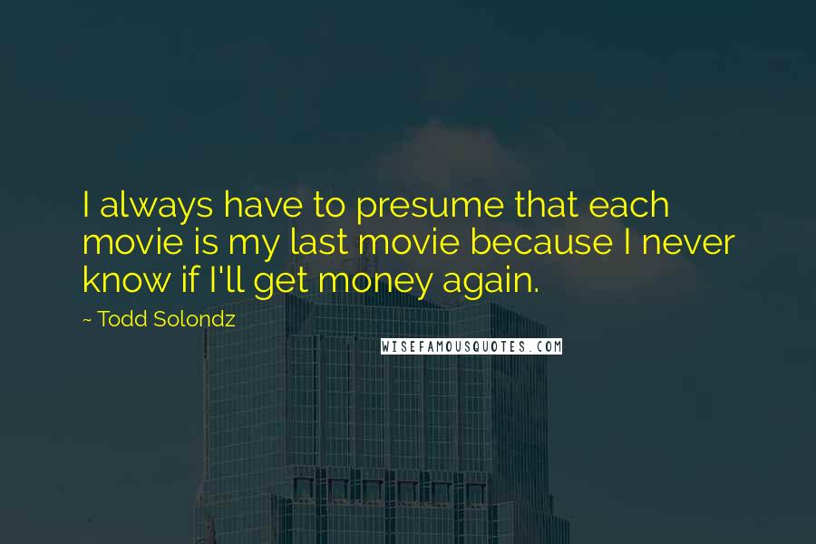 Todd Solondz Quotes: I always have to presume that each movie is my last movie because I never know if I'll get money again.