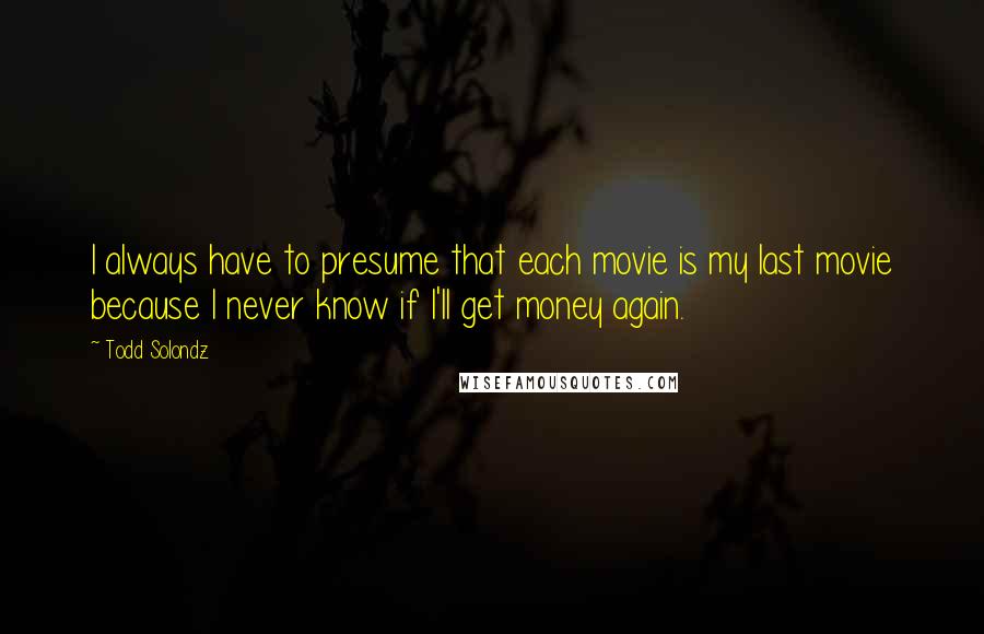 Todd Solondz Quotes: I always have to presume that each movie is my last movie because I never know if I'll get money again.