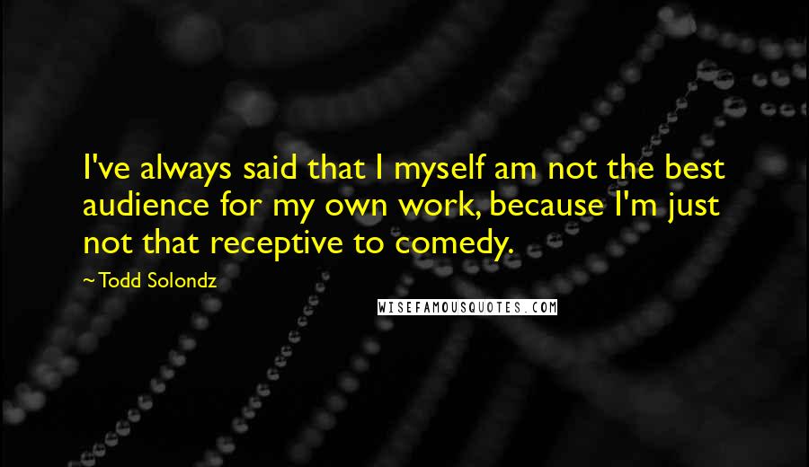 Todd Solondz Quotes: I've always said that I myself am not the best audience for my own work, because I'm just not that receptive to comedy.