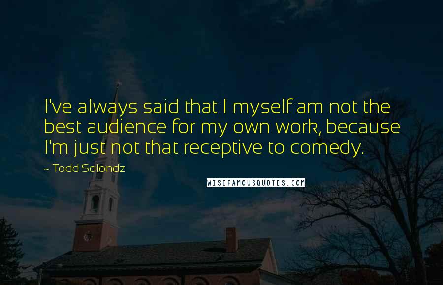 Todd Solondz Quotes: I've always said that I myself am not the best audience for my own work, because I'm just not that receptive to comedy.