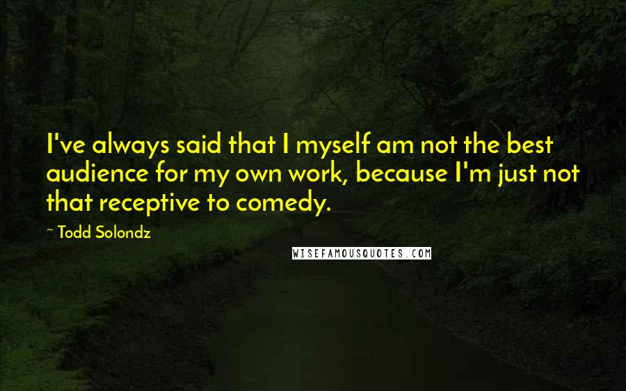 Todd Solondz Quotes: I've always said that I myself am not the best audience for my own work, because I'm just not that receptive to comedy.