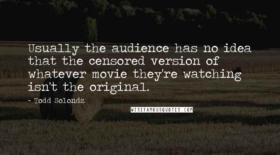 Todd Solondz Quotes: Usually the audience has no idea that the censored version of whatever movie they're watching isn't the original.