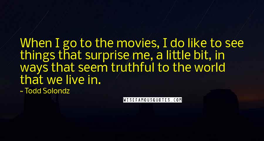 Todd Solondz Quotes: When I go to the movies, I do like to see things that surprise me, a little bit, in ways that seem truthful to the world that we live in.