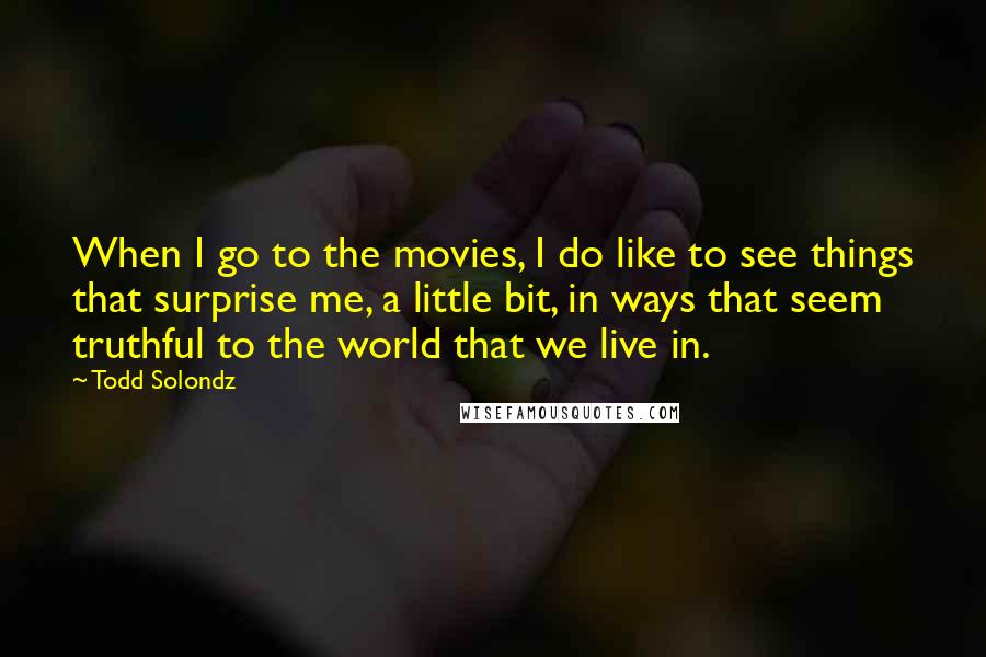 Todd Solondz Quotes: When I go to the movies, I do like to see things that surprise me, a little bit, in ways that seem truthful to the world that we live in.