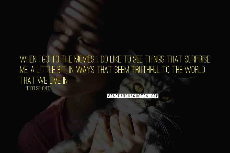 Todd Solondz Quotes: When I go to the movies, I do like to see things that surprise me, a little bit, in ways that seem truthful to the world that we live in.